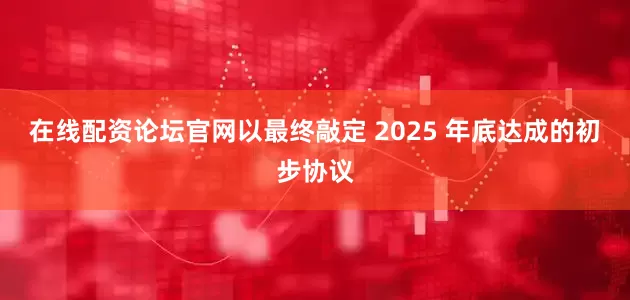 在线配资论坛官网以最终敲定 2025 年底达成的初步协议