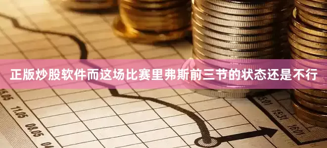 正版炒股软件而这场比赛里弗斯前三节的状态还是不行